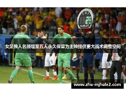 女足换人名额增至五人永久保留为主帅提供更大战术调整空间 女足换人名额增至五人永久保留为主帅提供更大战术调整空间