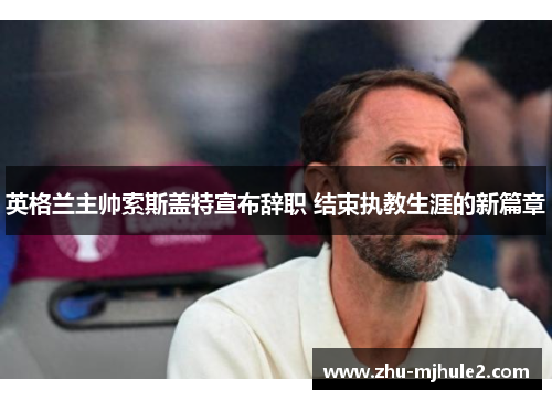 英格兰主帅索斯盖特宣布辞职 结束执教生涯的新篇章 英格兰主帅索斯盖特宣布辞职 结束执教生涯的新篇章